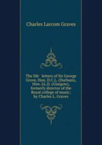 The life & letters of Sir George Grove, Hon. D.C.L. (Durham), Hon. LL.D. (Glasgow), formerly director of the Royal college of music; by Charles L. Graves