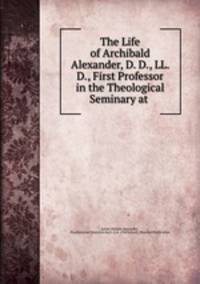 The Life of Archibald Alexander, D. D., LL. D., First Professor in the Theological Seminary at .