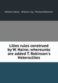 Lilies rules construed by W. Haine; whereunto are added T. Robinson`s Heteroclites