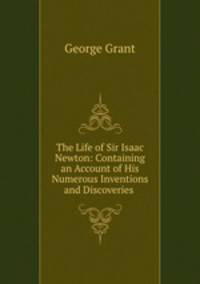 The Life of Sir Isaac Newton: Containing an Account of His Numerous Inventions and Discoveries .