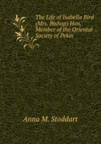 The Life of Isabella Bird (Mrs. Bishop) Hon. Member of the Oriental Society of Pekin .
