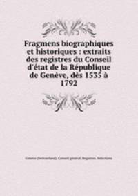 Fragmens biographiques et historiques : extraits des registres du Conseil d`tat de la Rpublique de Genve, ds 1535 1792
