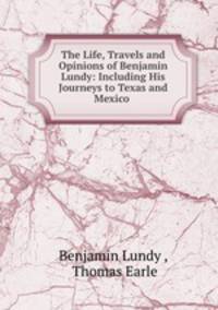 The Life, Travels and Opinions of Benjamin Lundy: Including His Journeys to Texas and Mexico .