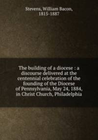 The building of a diocese : a discourse delivered at the centennial celebration of the founding of the Diocese of Pennsylvania, May 24, 1884, in Christ Church, Philadelphia