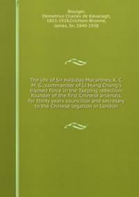 The life of Sir Halliday Macartney, K. C. M. G., commander of Li Hung Chang`s trained force in the Taeping rebellion, founder of the first Chinese arsenals, for thirty years councillor and secretary to the Chinese legation in London