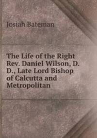 The Life of the Right Rev. Daniel Wilson, D. D., Late Lord Bishop of Calcutta and Metropolitan .