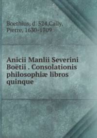 Anicii Manlii Severini Botii . Consolationis philosophi libros quinque