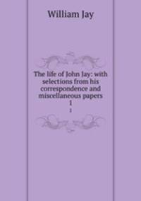 The life of John Jay: with selections from his correspondence and miscellaneous papers. 1