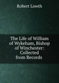 The Life of William of Wykeham, Bishop of Winchester: Collected from Records .