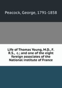 Life of Thomas Young, M.D., F.R.S., &c.; and one of the eight foreign associates of the National institute of France