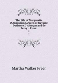 The Life of Marguerite D`Angoulme,Queen of Navarre, Duchesse D`Alenon and de Berry .: From .. 1