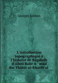 L`introduction topographique l`histoire de Bagddh d`Abo Bakr A mad ibn Thbit al-Khatb al .