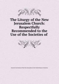 The Liturgy of the New Jerusalem Church: Respectfully Recommended to the Use of the Societies of .