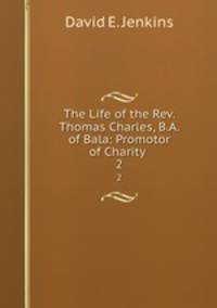 The Life of the Rev. Thomas Charles, B.A. of Bala: Promotor of Charity .. 2