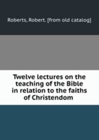 Twelve lectures on the teaching of the Bible in relation to the faiths of Christendom