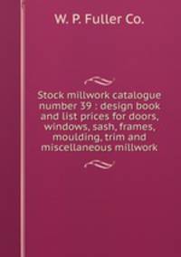 Stock millwork catalogue number 39 : design book and list prices for doors, windows, sash, frames, moulding, trim and miscellaneous millwork.