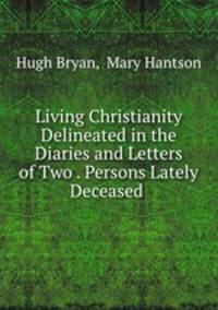 Living Christianity Delineated in the Diaries and Letters of Two . Persons Lately Deceased .