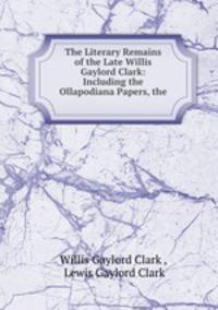 The Literary Remains of the Late Willis Gaylord Clark: Including the Ollapodiana Papers, the .