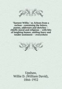 "Earnest Willie," or, Echoes from a recluse : containing the letters, poems, addresses and sketches -- chiefly moral and religious -- with bits of laughing humor, smiling fancy and tender sentiment -- everywhere