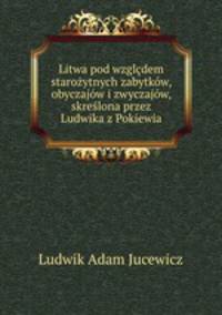 Litwa pod wzgldem staroytnych zabytkw, obyczajw i zwyczajw, skrelona przez Ludwika z Pokiewia