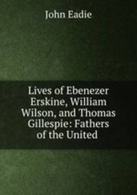 Lives of Ebenezer Erskine, William Wilson, and Thomas Gillespie: Fathers of the United .