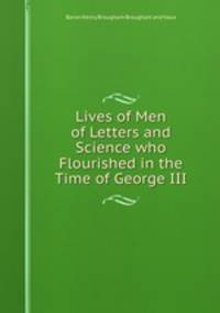 Lives of Men of Letters and Science who Flourished in the Time of George III.