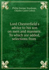 Lord Chesterfield`s advice to his son on men and manners. To which are added, selections from .