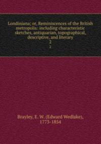Londiniana; or, Reminiscences of the British metropolis: including characteristic sketches, antiquarian, topographical, descriptive, and literary. 2