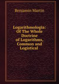 Logarithmologia: Of The Whole Doctrine of Logarithms, Common and Logistical .