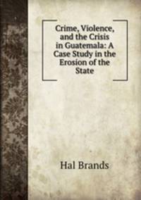 Crime, Violence, and the Crisis in Guatemala: A Case Study in the Erosion of the State