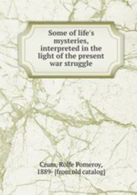Some of life`s mysteries, interpreted in the light of the present war struggle