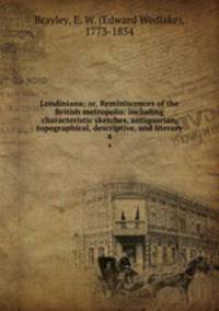 Londiniana; or, Reminiscences of the British metropolis: including characteristic sketches, antiquarian, topographical, descriptive, and literary. 4
