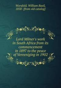 Lord Milner`s work in South Africa from its commencement in 1897 to the peace of Vereeniging in 1902