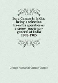 Lord Curzon in India; being a selection from his speeches as viceroy & governor-general of India 1898-1905
