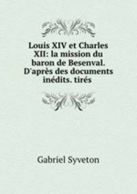 Louis XIV et Charles XII: la mission du baron de Besenval. D`aprs des documents indits. tirs .