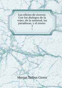 Los oficios de ciceron: Con los dialogos de la vejez, de la amistad, las paradoxas, y el sueno .. 1