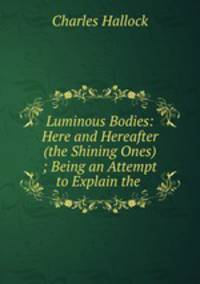 Luminous Bodies: Here and Hereafter (the Shining Ones) ; Being an Attempt to Explain the .