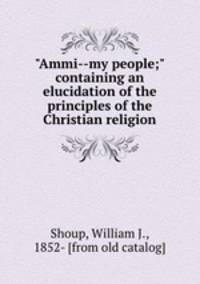 "Ammi--my people;" containing an elucidation of the principles of the Christian religion