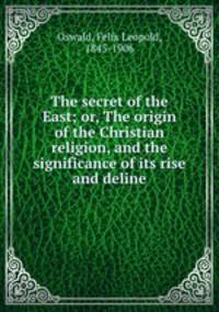The secret of the East; or, The origin of the Christian religion, and the significance of its rise and deline