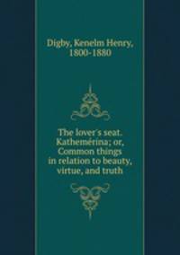 The lover`s seat. Kathemerina; or, Common things in relation to beauty, virtue, and truth