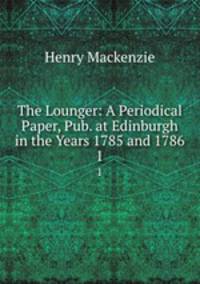 The Lounger: A Periodical Paper, Pub. at Edinburgh in the Years 1785 and 1786. 1