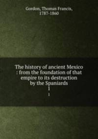 The history of ancient Mexico : from the foundation of that empire to its destruction by the Spaniards. 1