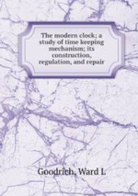 The modern clock; a study of time keeping mechanism; its construction, regulation, and repair