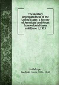 The military unpreparedness of the United States; a history of American land forces from colonial times until June 1, 1915