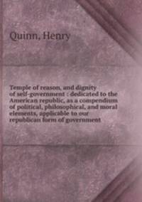 Temple of reason, and dignity of self-government : dedicated to the American republic, as a compendium of political, philosophical, and moral elements, applicable to our republican form of government