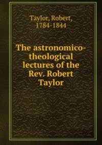 The astronomico-theological lectures of the Rev. Robert Taylor