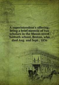 A superintendent`s offering; being a brief memoir of two scholars in the Mason street Sabbath school, Boston, who died Aug. and Sept., 1836