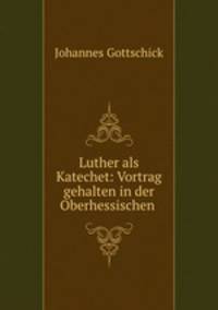 Luther als Katechet: Vortrag gehalten in der Oberhessischen .