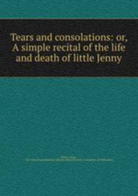 Tears and consolations: or, A simple recital of the life and death of little Jenny