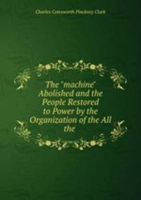 The "machine" Abolished and the People Restored to Power by the Organization of the All the .